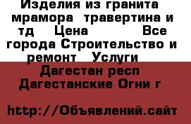 Изделия из гранита, мрамора, травертина и тд. › Цена ­ 1 000 - Все города Строительство и ремонт » Услуги   . Дагестан респ.,Дагестанские Огни г.